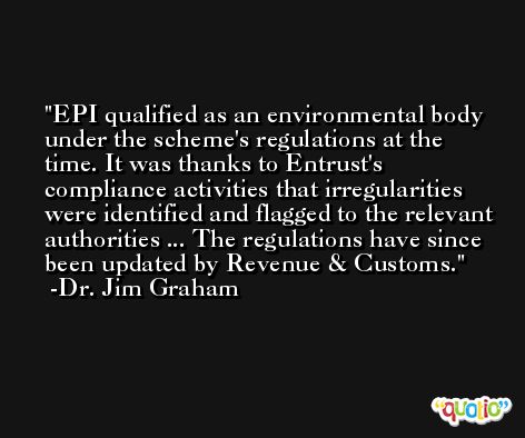 EPI qualified as an environmental body under the scheme's regulations at the time. It was thanks to Entrust's compliance activities that irregularities were identified and flagged to the relevant authorities ... The regulations have since been updated by Revenue & Customs. -Dr. Jim Graham