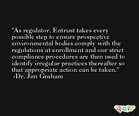As regulator, Entrust takes every possible step to ensure prospective environmental bodies comply with the regulations at enrollment and our strict compliance procedures are then used to identify irregular practices thereafter so that appropriate action can be taken. -Dr. Jim Graham