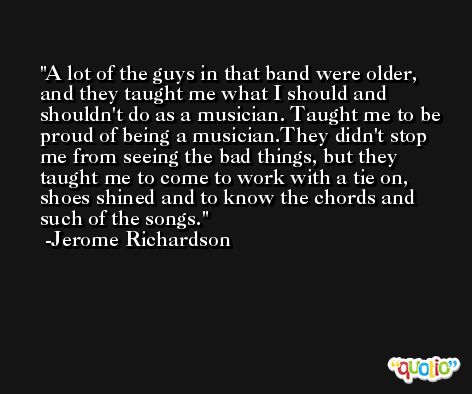 A lot of the guys in that band were older, and they taught me what I should and shouldn't do as a musician. Taught me to be proud of being a musician.They didn't stop me from seeing the bad things, but they taught me to come to work with a tie on, shoes shined and to know the chords and such of the songs. -Jerome Richardson