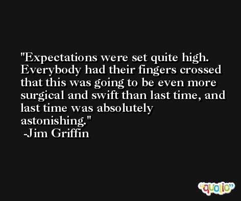 Expectations were set quite high. Everybody had their fingers crossed that this was going to be even more surgical and swift than last time, and last time was absolutely astonishing. -Jim Griffin