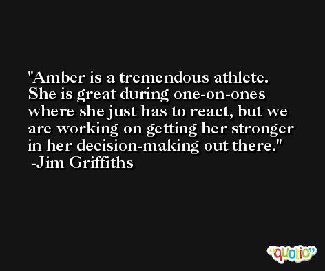 Amber is a tremendous athlete. She is great during one-on-ones where she just has to react, but we are working on getting her stronger in her decision-making out there. -Jim Griffiths