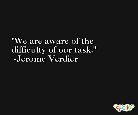 We are aware of the difficulty of our task. -Jerome Verdier