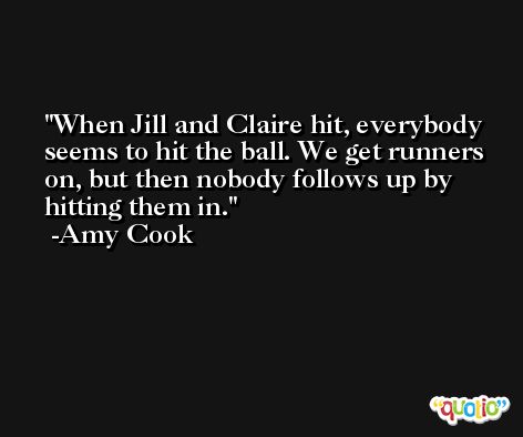 When Jill and Claire hit, everybody seems to hit the ball. We get runners on, but then nobody follows up by hitting them in. -Amy Cook