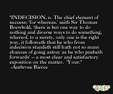 INDECISION, n. The chief element of success; 'for whereas,' saith Sir Thomas Brewbold, 'there is but one way to do nothing and diverse ways to do something, whereof, to a surety, only one is the right way, it followeth that he who from indecision standeth still hath not so many chances of going astray as he who pusheth forwards' -- a most clear and satisfactory exposition on the matter.  'Your. -Ambrose Bierce