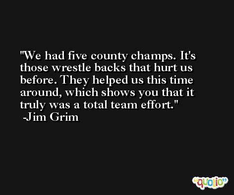 We had five county champs. It's those wrestle backs that hurt us before. They helped us this time around, which shows you that it truly was a total team effort. -Jim Grim