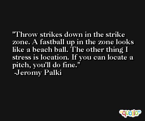 Throw strikes down in the strike zone. A fastball up in the zone looks like a beach ball. The other thing I stress is location. If you can locate a pitch, you'll do fine. -Jeromy Palki