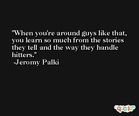When you're around guys like that, you learn so much from the stories they tell and the way they handle hitters. -Jeromy Palki