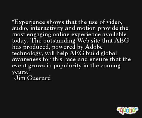Experience shows that the use of video, audio, interactivity and motion provide the most engaging online experience available today. The outstanding Web site that AEG has produced, powered by Adobe technology, will help AEG build global awareness for this race and ensure that the event grows in popularity in the coming years. -Jim Guerard