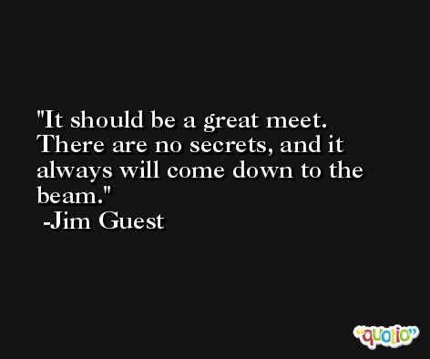 It should be a great meet. There are no secrets, and it always will come down to the beam. -Jim Guest