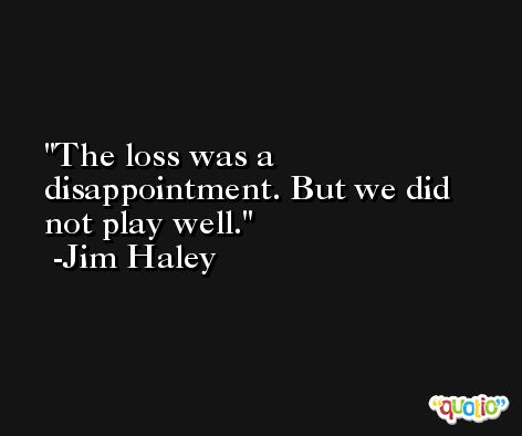 The loss was a disappointment. But we did not play well. -Jim Haley