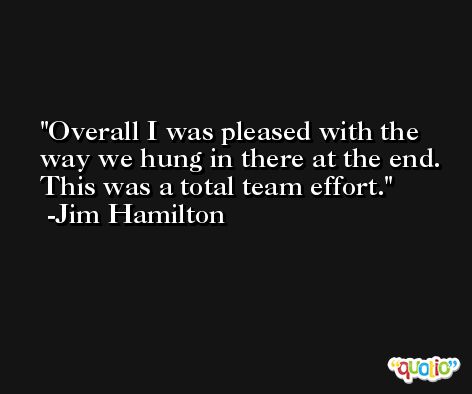 Overall I was pleased with the way we hung in there at the end. This was a total team effort. -Jim Hamilton