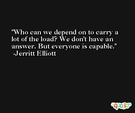 Who can we depend on to carry a lot of the load? We don't have an answer. But everyone is capable. -Jerritt Elliott