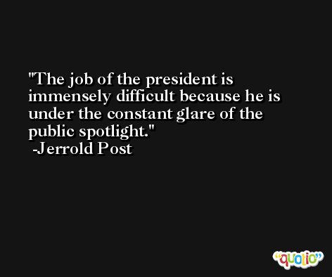 The job of the president is immensely difficult because he is under the constant glare of the public spotlight. -Jerrold Post