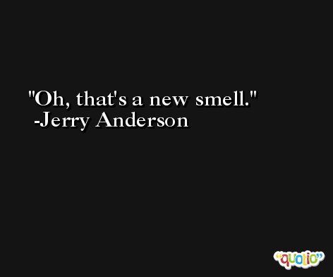 Oh, that's a new smell. -Jerry Anderson