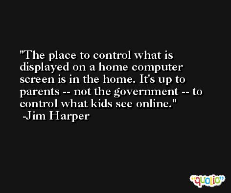 The place to control what is displayed on a home computer screen is in the home. It's up to parents -- not the government -- to control what kids see online. -Jim Harper