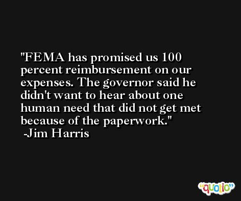 FEMA has promised us 100 percent reimbursement on our expenses. The governor said he didn't want to hear about one human need that did not get met because of the paperwork. -Jim Harris