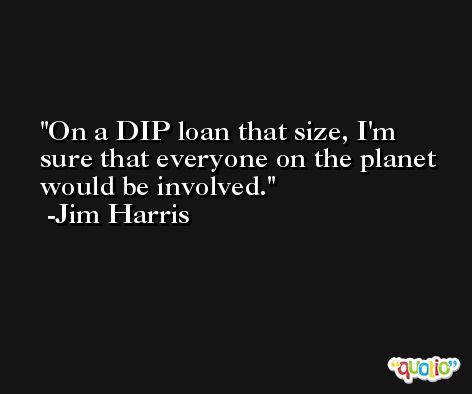 On a DIP loan that size, I'm sure that everyone on the planet would be involved. -Jim Harris
