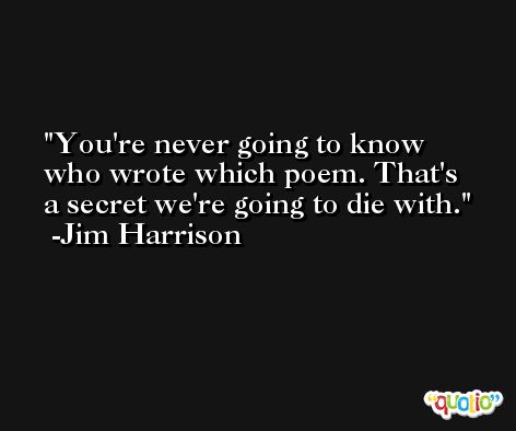 You're never going to know who wrote which poem. That's a secret we're going to die with. -Jim Harrison