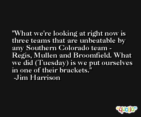 What we're looking at right now is three teams that are unbeatable by any Southern Colorado team - Regis, Mullen and Broomfield. What we did (Tuesday) is we put ourselves in one of their brackets. -Jim Harrison