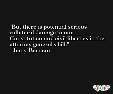 But there is potential serious collateral damage to our Constitution and civil liberties in the attorney general's bill. -Jerry Berman