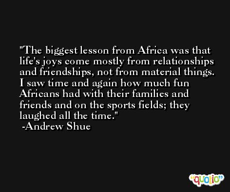 The biggest lesson from Africa was that life's joys come mostly from relationships and friendships, not from material things. I saw time and again how much fun Africans had with their families and friends and on the sports fields; they laughed all the time. -Andrew Shue