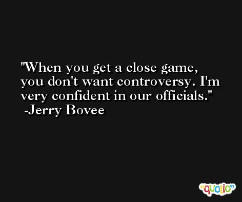 When you get a close game, you don't want controversy. I'm very confident in our officials. -Jerry Bovee