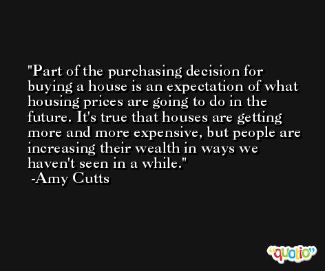 Part of the purchasing decision for buying a house is an expectation of what housing prices are going to do in the future. It's true that houses are getting more and more expensive, but people are increasing their wealth in ways we haven't seen in a while. -Amy Cutts