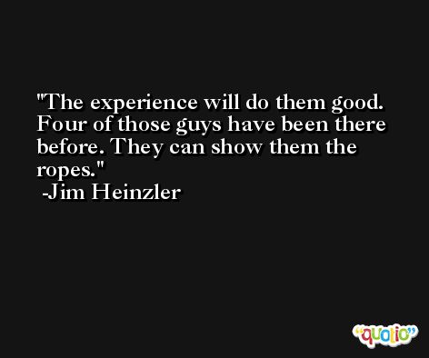 The experience will do them good. Four of those guys have been there before. They can show them the ropes. -Jim Heinzler