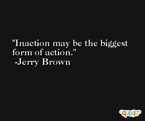Inaction may be the biggest form of action. -Jerry Brown