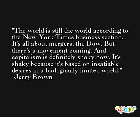 The world is still the world according to the New York Times business section. It's all about mergers, the Dow. But there's a movement coming. And capitalism is definitely shaky now. It's shaky because it's based on insatiable desires in a biologically limited world. -Jerry Brown