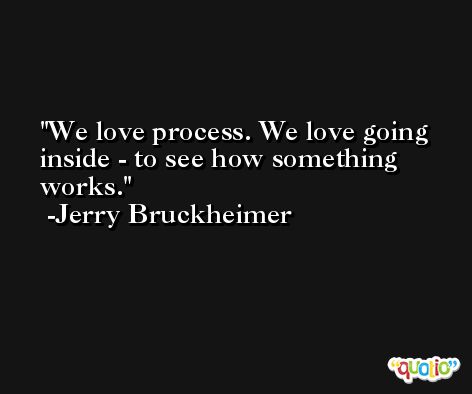 We love process. We love going inside - to see how something works. -Jerry Bruckheimer
