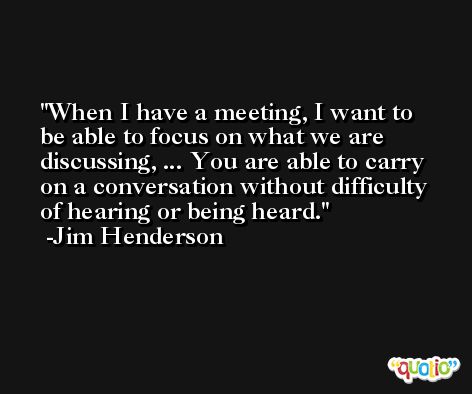 When I have a meeting, I want to be able to focus on what we are discussing, ... You are able to carry on a conversation without difficulty of hearing or being heard. -Jim Henderson