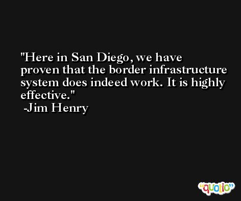 Here in San Diego, we have proven that the border infrastructure system does indeed work. It is highly effective. -Jim Henry