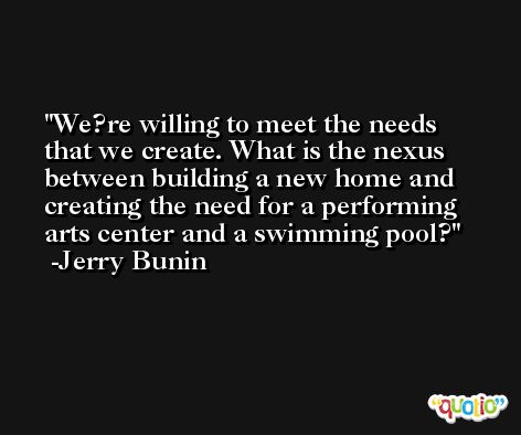 We?re willing to meet the needs that we create. What is the nexus between building a new home and creating the need for a performing arts center and a swimming pool? -Jerry Bunin