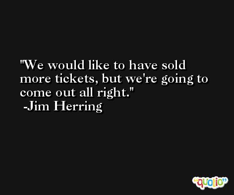 We would like to have sold more tickets, but we're going to come out all right. -Jim Herring