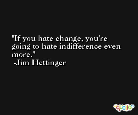 If you hate change, you're going to hate indifference even more. -Jim Hettinger