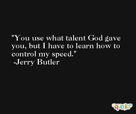 You use what talent God gave you, but I have to learn how to control my speed. -Jerry Butler