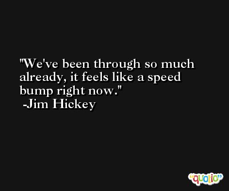We've been through so much already, it feels like a speed bump right now. -Jim Hickey