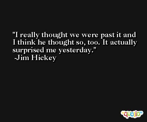 I really thought we were past it and I think he thought so, too. It actually surprised me yesterday. -Jim Hickey