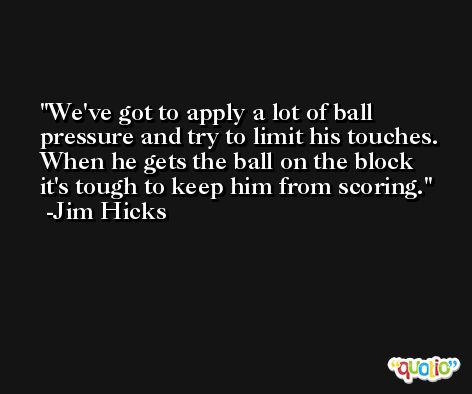 We've got to apply a lot of ball pressure and try to limit his touches. When he gets the ball on the block it's tough to keep him from scoring. -Jim Hicks