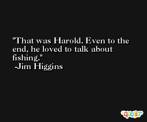 That was Harold. Even to the end, he loved to talk about fishing. -Jim Higgins