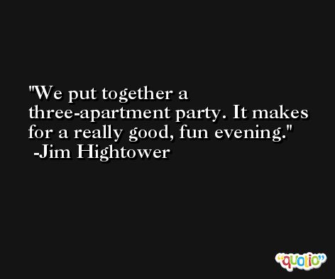 We put together a three-apartment party. It makes for a really good, fun evening. -Jim Hightower