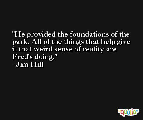 He provided the foundations of the park. All of the things that help give it that weird sense of reality are Fred's doing. -Jim Hill