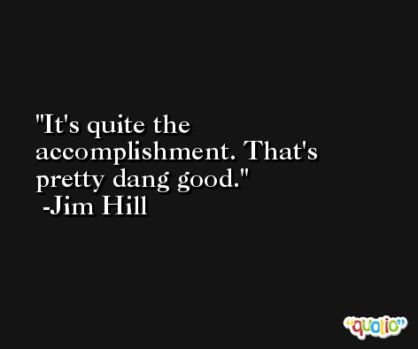 It's quite the accomplishment. That's pretty dang good. -Jim Hill