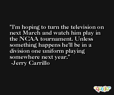 I'm hoping to turn the television on next March and watch him play in the NCAA tournament. Unless something happens he'll be in a division one uniform playing somewhere next year. -Jerry Carrillo