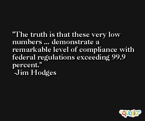 The truth is that these very low numbers ... demonstrate a remarkable level of compliance with federal regulations exceeding 99.9 percent. -Jim Hodges