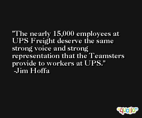 The nearly 15,000 employees at UPS Freight deserve the same strong voice and strong representation that the Teamsters provide to workers at UPS. -Jim Hoffa