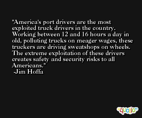 America's port drivers are the most exploited truck drivers in the country. Working between 12 and 16 hours a day in old, polluting trucks on meager wages, these truckers are driving sweatshops on wheels. The extreme exploitation of these drivers creates safety and security risks to all Americans. -Jim Hoffa