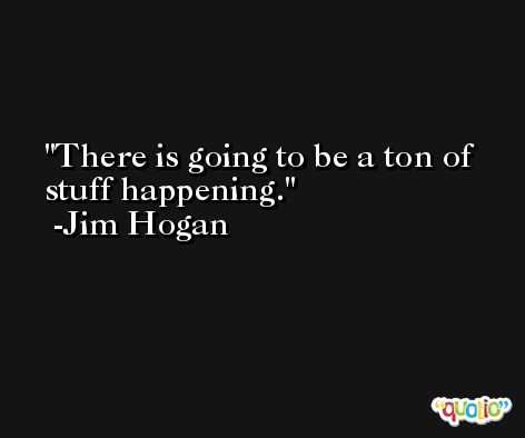 There is going to be a ton of stuff happening. -Jim Hogan