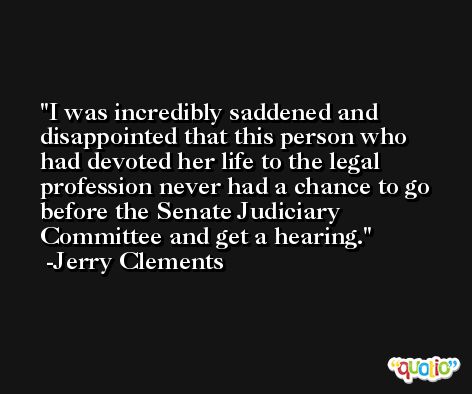 I was incredibly saddened and disappointed that this person who had devoted her life to the legal profession never had a chance to go before the Senate Judiciary Committee and get a hearing. -Jerry Clements